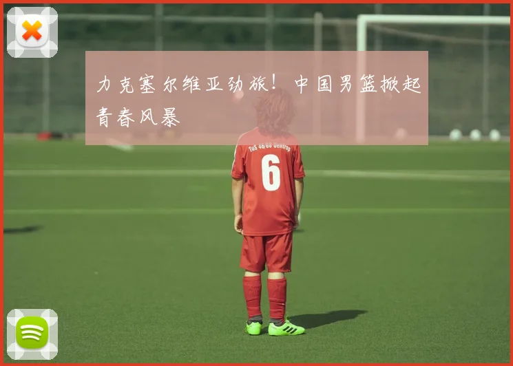 力克塞尔维亚劲旅！中国男篮掀起青春风暴