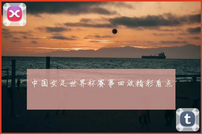 中国女足世界杯赛事回放精彩看点