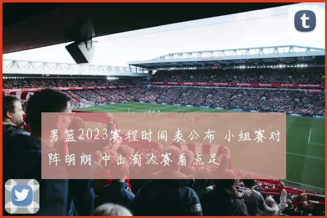 男篮2023赛程时间表公布 小组赛对阵明朗 冲击淘汰赛看点足