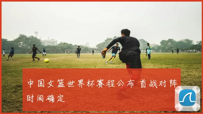中国女篮世界杯赛程公布 首战对阵时间确定