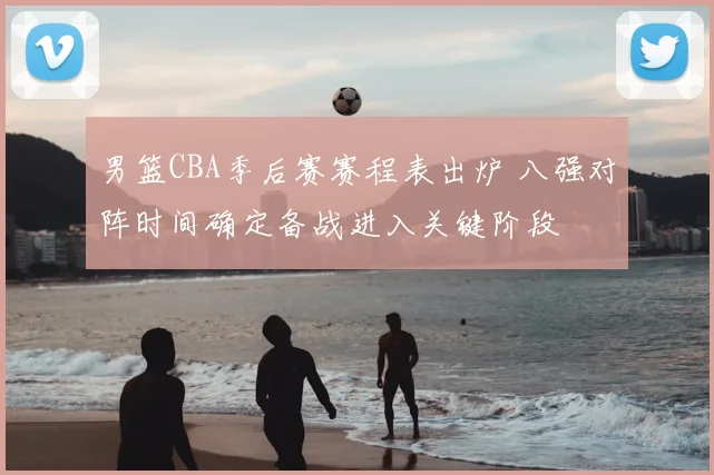 男篮CBA季后赛赛程表出炉 八强对阵时间确定备战进入关键阶段