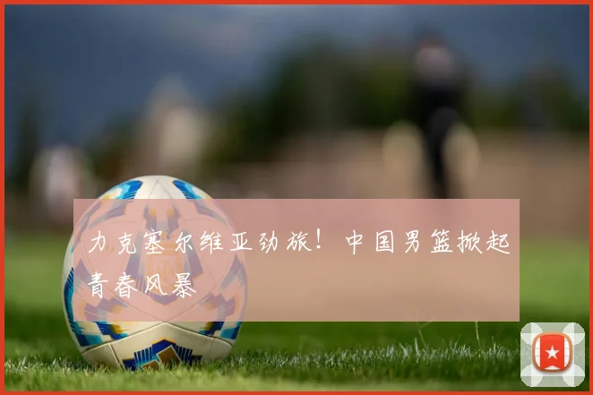 力克塞尔维亚劲旅！中国男篮掀起青春风暴