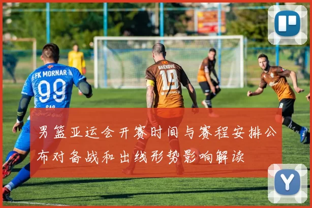 男篮亚运会开赛时间与赛程安排公布对备战和出线形势影响解读