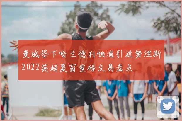 曼城签下哈兰德利物浦引进努涅斯2022英超夏窗重磅交易盘点