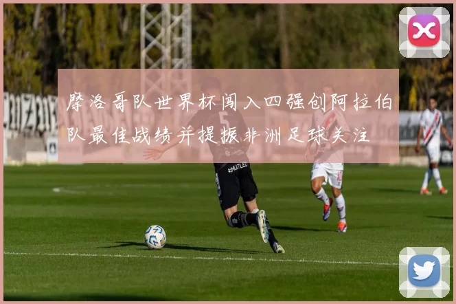 摩洛哥队世界杯闯入四强创阿拉伯队最佳战绩并提振非洲足球关注