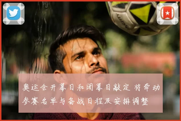 奥运会开幕日和闭幕日敲定 将牵动参赛名单与备战日程及安排调整