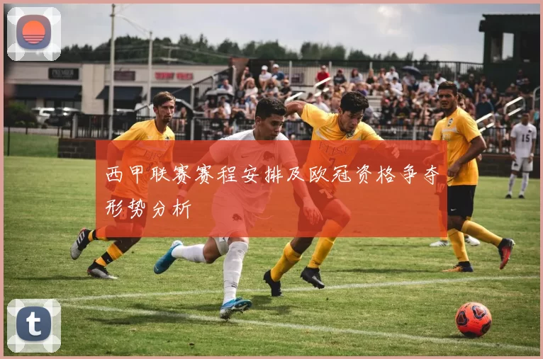 西甲联赛赛程安排及欧冠资格争夺形势分析