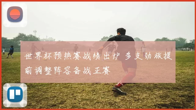 世界杯预热赛战绩出炉 多支劲旅提前调整阵容备战正赛