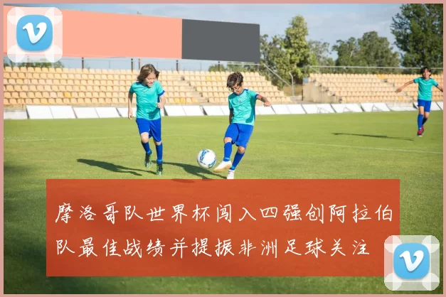 摩洛哥队世界杯闯入四强创阿拉伯队最佳战绩并提振非洲足球关注