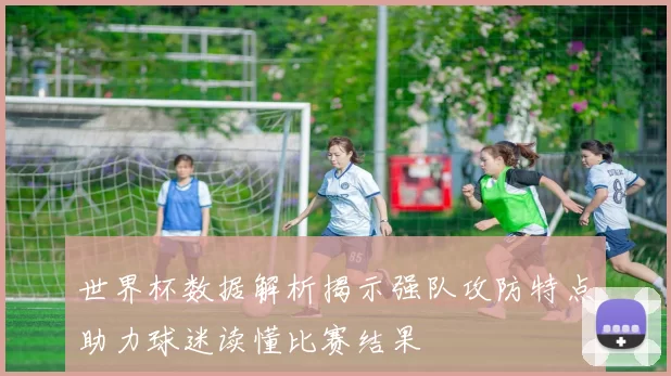 世界杯数据解析揭示强队攻防特点助力球迷读懂比赛结果