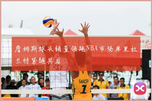 詹姆斯球衣销量领跑NBA市场库里杜兰特紧随其后