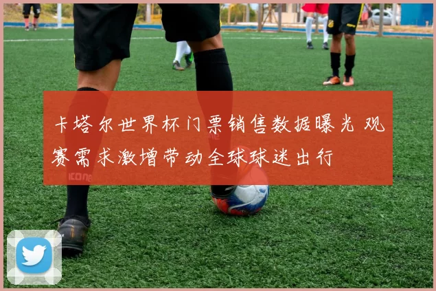 卡塔尔世界杯门票销售数据曝光 观赛需求激增带动全球球迷出行