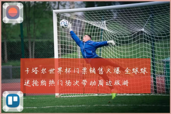 卡塔尔世界杯门票销售火爆 全球球迷抢购热门场次带动周边旅游