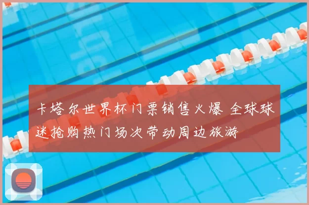 卡塔尔世界杯门票销售火爆 全球球迷抢购热门场次带动周边旅游