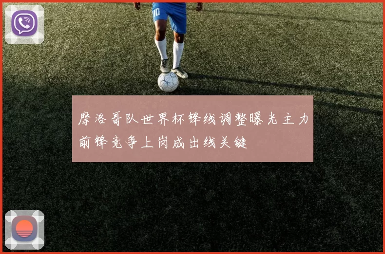 摩洛哥队世界杯锋线调整曝光主力前锋竞争上岗成出线关键