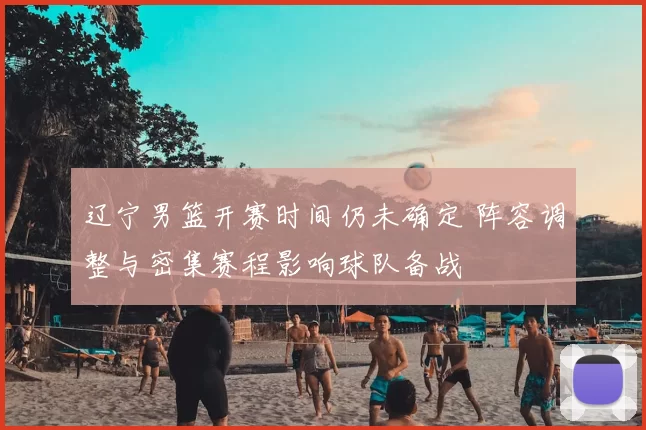 辽宁男篮开赛时间仍未确定 阵容调整与密集赛程影响球队备战