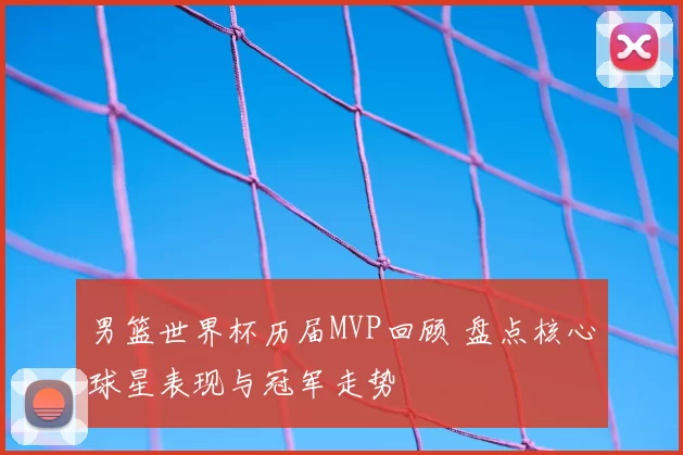 男篮世界杯历届MVP回顾 盘点核心球星表现与冠军走势