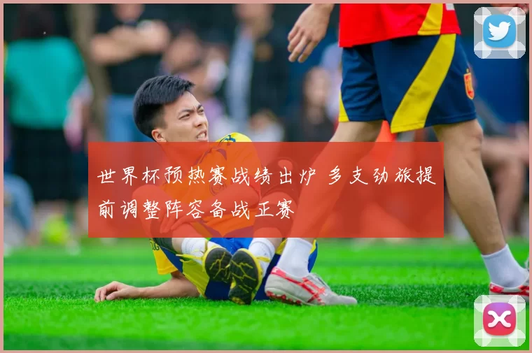 世界杯预热赛战绩出炉 多支劲旅提前调整阵容备战正赛