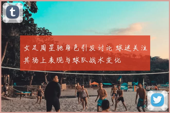 女足周星驰角色引发讨论 球迷关注其场上表现与球队战术变化