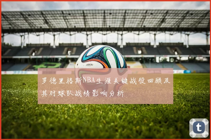 罗德里格斯NBA生涯关键战役回顾及其对球队战绩影响分析