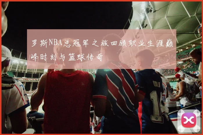 罗斯NBA总冠军之旅回顾职业生涯巅峰时刻与篮球传奇