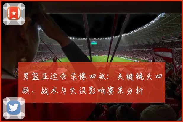 男篮亚运会录像回放：关键镜头回顾、战术与失误影响赛果分析