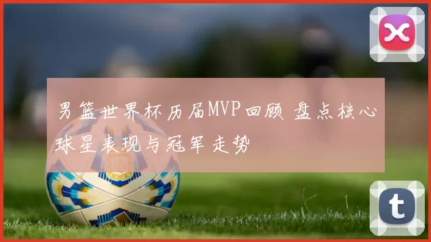 男篮世界杯历届MVP回顾 盘点核心球星表现与冠军走势