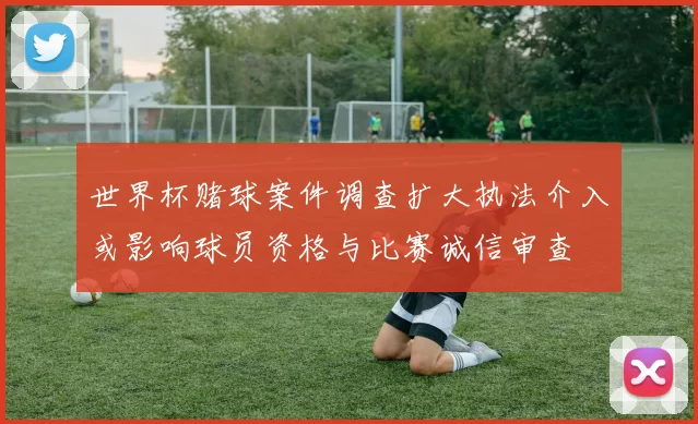 世界杯赌球案件调查扩大执法介入或影响球员资格与比赛诚信审查
